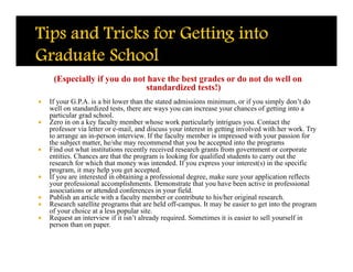 (Especially if you do not have the best grades or do not do well on
                              standardized tests!)
   If your G.P.A. is a bit lower than the stated admissions minimum, or if you simply don’t do
    well on standardized tests, there are ways you can increase your chances of getting into a
    particular grad school.
   Zero in on a key faculty member whose work particularly intrigues you. Contact the
    professor via letter or e-mail, and discuss your interest in getting involved with her work. Try
    to arrange an in-person interview. If the faculty member is impressed with your passion for
    the subject matter, he/she may recommend that you be accepted into the programs
   Find out what institutions recently received research grants from government or corporate
    entities. Chances are that the program is looking for qualified students to carry out the
    research for which that money was intended. If you express your interest(s) in the specific
    program, it may help you get accepted.
   If you are interested in obtaining a professional degree, make sure your application reflects
    your professional accomplishments. Demonstrate that you have been active in professional
    associations or attended conferences in your field.
   Publish an article with a faculty member or contribute to his/her original research.
   Research satellite programs that are held off-campus. It may be easier to get into the program
    of your choice at a less popular site.
   Request an interview if it isn’t already required. Sometimes it is easier to sell yourself in
    person than on paper.
 