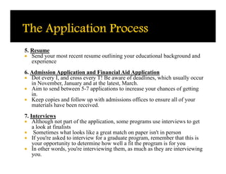 5. Resume
 Send your most recent resume outlining your educational background and
   experience
6. Admission Application and Financial Aid Application
 Dot every I, and cross every T! Be aware of deadlines, which usually occur
   in November, January and at the latest, March.
 Aim to send between 5-7 applications to increase your chances of getting
   in.
 Keep copies and follow up with admissions offices to ensure all of your
   materials have been received.
7. Interviews
 Although not part of the application, some programs use interviews to get
    a look at finalists
 Sometimes what looks like a great match on paper isn't in person
 If you're asked to interview for a graduate program, remember that this is
    your opportunity to determine how well a fit the program is for you
 In other words, you're interviewing them, as much as they are interviewing
    you.
 