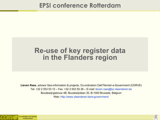 EPSI conference Rotterdam




                      Re-use of key register data
                        in the Flanders region


  Lieven Raes, advisor Geo-information & projects, Co-ordination Cell Flemish e-Government (CORVE)
         Tel: +32 2 553 53 12 – Fax: +32 2 553 55 36 – E-mail: lieven.raes@bz.vlaanderen.be
                  Boudewijngebouw 4B, Boudewijnlaan 30, B-1000 Brussels, Belgium
                            Web: http://www.vlaanderen.be/e-government/




Co-ordination Cell Flemish
     e-Government
 