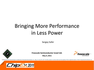 May 4, 2011 1
Bringing More Performance
in Less Power
Freescale Semiconductor Israel Ltd.
May 4, 2011
TM
Sergey Sofer
Freescale and the Freescale logo are trademarks of Freescale Semiconductor, Inc., Reg. U.S. Pat. & Tm. Off. All other product or service names are the property of their respective owners. © 2011 Freescale Semiconductor, Inc.
 
