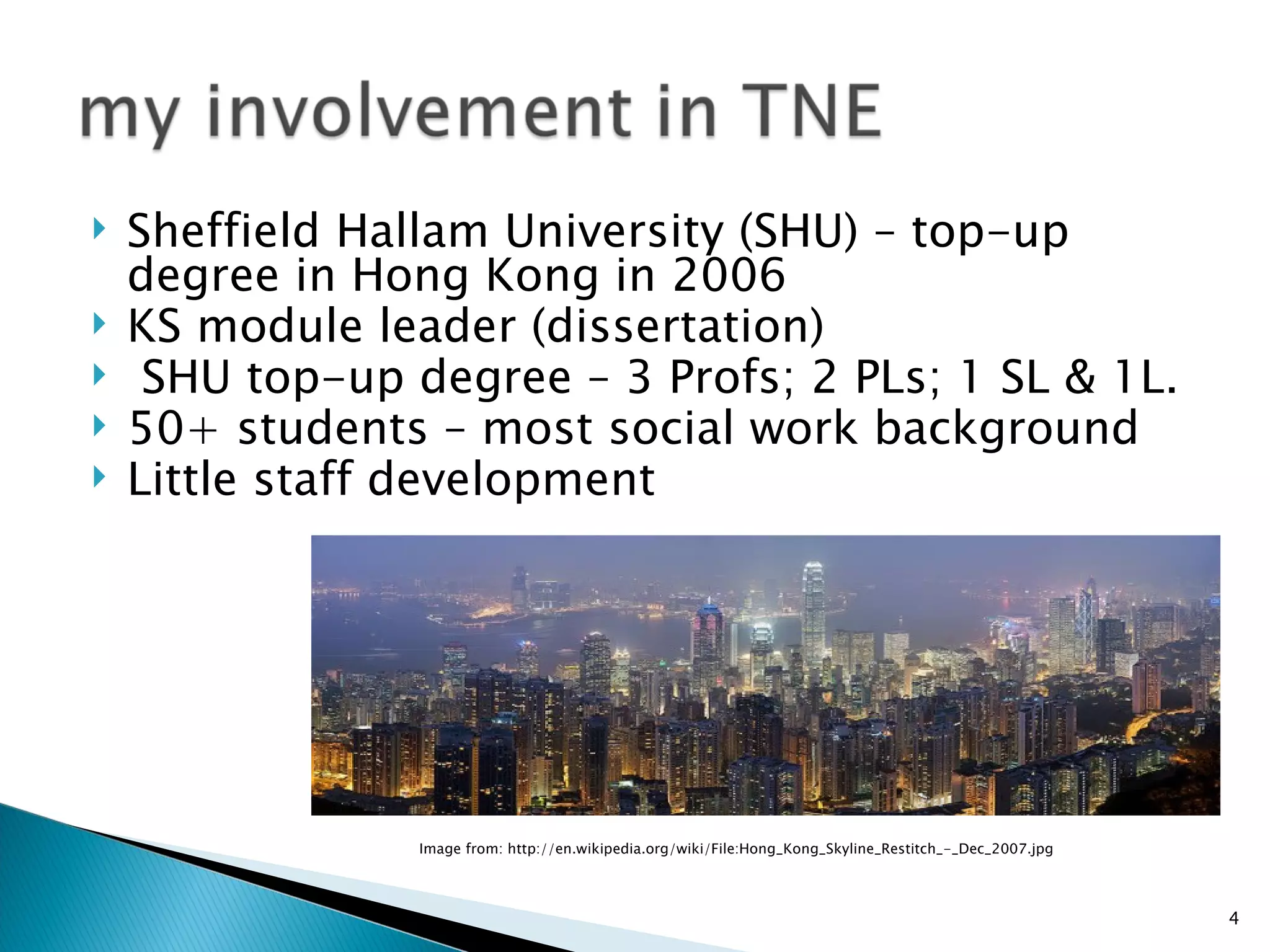    Sheffield Hallam University (SHU) – top-up
    degree in Hong Kong in 2006
   KS module leader (dissertation)
    SHU top-up degree – 3 Profs; 2 PLs; 1 SL & 1L.
   50+ students – most social work background
   Little staff development




                 Image from: http://en.wikipedia.org/wiki/File:Hong_Kong_Skyline_Restitch_-_Dec_2007.jpg




                                                                                                           4
 