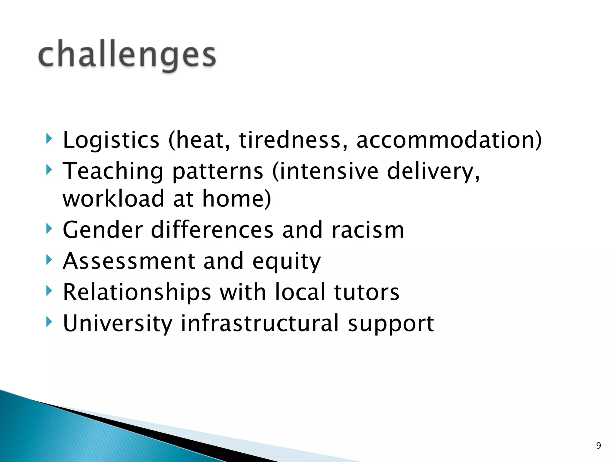    Logistics (heat, tiredness, accommodation)
   Teaching patterns (intensive delivery,
    workload at home)
   Gender differences and racism
   Assessment and equity
   Relationships with local tutors
   University infrastructural support




                                                 9
 