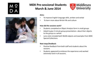MDX Pre-sessional Students
March & June 2014
Aims:
• To improve English language skills, written and verbal
• To learn more about British life and culture
How did the sessions work?
• Students completed an Object Analysis form in small groups
• Asked to give 3 minute group presentations about their objects
to the group as a whole
• June visits included both MoDA objects and examples from MDX
Special Collections
Next steps/feedback:
• Positive feedback from both staff and students about the
sessions
• Students appeared to embrace the experience and worked
extremely hard in all sessions.
 