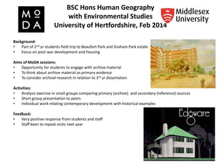 BSC Hons Human Geography
with Environmental Studies
University of Hertfordshire, Feb 2014
Background:
• Part of 2nd yr students field trip to Beaufort Park and Graham Park estate
• Focus on post-war development and housing
Aims of MoDA sessions:
• Opportunity for students to engage with archive material
• To think about archive material as primary evidence
• To consider archival research in relation to 3rd yr dissertation
Activities:
• Analysis exercise in small groups comparing primary (archive) and secondary (reference) sources
• Short group presentation to peers
• Individual work relating contemporary development with historical examples
Feedback:
• Very positive response from students and staff
• Staff keen to repeat visits next year
 