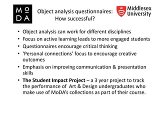Object analysis questionnaires:
How successful?
• Object analysis can work for different disciplines
• Focus on active learning leads to more engaged students
• Questionnaires encourage critical thinking
• ‘Personal connections’ focus to encourage creative
outcomes
• Emphasis on improving communication & presentation
skills
• The Student Impact Project – a 3 year project to track
the performance of Art & Design undergraduates who
make use of MoDA’s collections as part of their course.
 