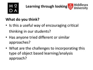 Learning through looking
What do you think?
• Is this a useful way of encouraging critical
thinking in our students?
• Has anyone tried different or similar
approaches?
• What are the challenges to incorporating this
type of object based learning/analysis
approach?
 