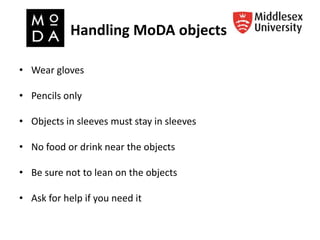Handling MoDA objects
• Wear gloves
• Pencils only
• Objects in sleeves must stay in sleeves
• No food or drink near the objects
• Be sure not to lean on the objects
• Ask for help if you need it
 