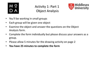 Activity 1: Part 1
Object Analysis
• You’ll be working in small groups
• Each group will be given one object
• Examine the object and answer the questions on the Object
Analysis form.
• Complete the form individually but please discuss your answers as a
group.
• Please allow 5 minutes for the drawing activity on page 2
• You have 25 minutes to complete the form
 