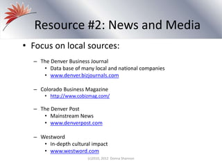 Resource #2: News and Media
• Focus on local sources:
– The Denver Business Journal
• Data base of many local and national companies
• www.denver.bizjournals.com
– Colorado Business Magazine
• http://www.cobizmag.com/
– The Denver Post
• Mainstream News
• www.denverpost.com
– Westword
• In-depth cultural impact
• www.westword.com
(c)2010, 2012 Donna Shannon
 