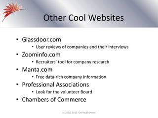 Other Cool Websites
• Glassdoor.com
• User reviews of companies and their interviews
• Zoominfo.com
• Recruiters’ tool for company research
• Manta.com
• Free data-rich company information
• Professional Associations
• Look for the volunteer Board
• Chambers of Commerce
(c)2010, 2012 Donna Shannon
 