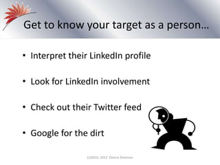 Get to know your target as a person…
• Interpret their LinkedIn profile
• Look for LinkedIn involvement
• Check out their Twitter feed
• Google for the dirt
(c)2010, 2012 Donna Shannon
 