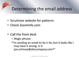 Determining the email address
• Scrutinize website for patterns
• Check ZoomInfo.com
• Call the front desk
– Magic phrase:
“I’m sending an email to So-n-So, but it looks like I
may have it wrong. Is it
joe.schmoe@abccompany.com?”
(c)2010, 2012 Donna Shannon
 