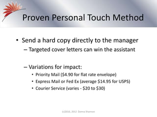 Proven Personal Touch Method
• Send a hard copy directly to the manager
– Targeted cover letters can win the assistant
– Variations for impact:
• Priority Mail ($4.90 for flat rate envelope)
• Express Mail or Fed Ex (average $14.95 for USPS)
• Courier Service (varies - $20 to $30)
(c)2010, 2012 Donna Shannon
 