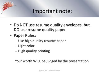 Important note:
• Do NOT use resume quality envelopes, but
DO use resume quality paper
• Paper Rules:
– Use high quality resume paper
– Light color
– High quality printing
Your worth WILL be judged by the presentation
(c)2010, 2012 Donna Shannon
 