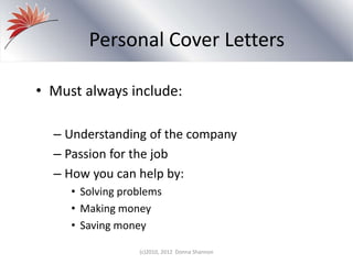 Personal Cover Letters
• Must always include:
– Understanding of the company
– Passion for the job
– How you can help by:
• Solving problems
• Making money
• Saving money
(c)2010, 2012 Donna Shannon
 