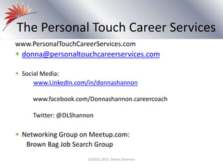 www.PersonalTouchCareerServices.com
 donna@personaltouchcareerservices.com
 Social Media:
www.LinkedIn.com/in/donnashannon
www.facebook.com/Donnashannon.careercoach
Twitter: @DLShannon
 Networking Group on Meetup.com:
Brown Bag Job Search Group
The Personal Touch Career Services
(c)2010, 2012 Donna Shannon
 