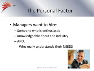 The Personal Factor
• Managers want to hire:
– Someone who is enthusiastic
– Knowledgeable about the industry
– AND…
Who really understands their NEEDS
(c)2010, 2012 Donna Shannon
 