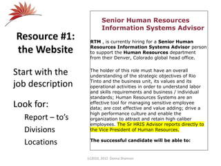 Resource #1:
the Website
Start with the
job description
Look for:
Report – to’s
Divisions
Locations
(c)2010, 2012 Donna Shannon
Senior Human Resources
Information Systems Advisor
RTM , is currently hiring for a Senior Human
Resources Information Systems Advisor person
to support the Human Resources department
from their Denver, Colorado global head office.
The holder of this role must have an overall
understanding of the strategic objectives of Rio
Tinto and the business unit, its values and its
operational activities in order to understand labor
and skills requirements and business / individual
standards; Human Resources Systems are an
effective tool for managing sensitive employee
data; are cost effective and value adding; drive a
high performance culture and enable the
organization to attract and retain high caliber
employees. The Sr HRIS Advisor reports directly to
the Vice President of Human Resources.
The successful candidate will be able to:
 