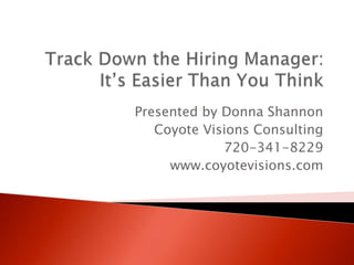 Track Down the Hiring Manager:It’s Easier Than You Think Presented by Donna Shannon Coyote Visions Consulting 720-341-8229 www.coyotevisions.com 