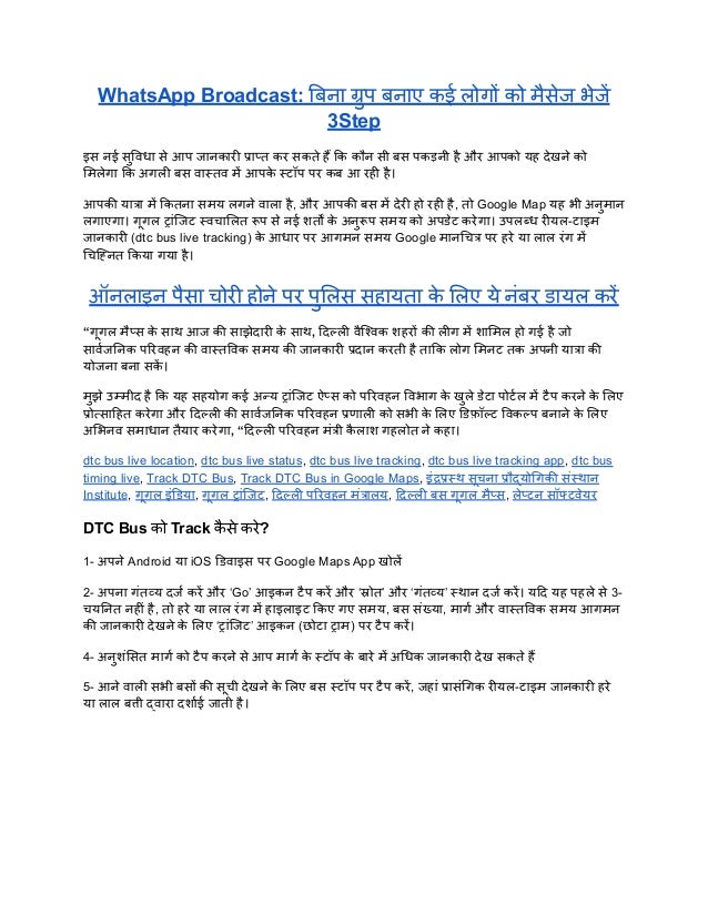 WhatsApp Broadcast: बिना ग्रुप बनाए कई लोगों को मैसेज भेजें
3Step
इस नई सुविधा से आप जानकारी प्राप्त कर सकते हैं कि कौन सी बस पकड़नी है और आपको यह देखने को
मिलेगा कि अगली बस वास्तव में आपक
े स्टॉप पर कब आ रही है।
आपकी यात्रा में कितना समय लगने वाला है, और आपकी बस में देरी हो रही है, तो Google Map यह भी अनुमान
लगाएगा। गूगल ट्रांजिट स्वचालित रूप से नई शर्तों क
े अनुरूप समय को अपडेट करेगा। उपलब्ध रीयल-टाइम
जानकारी (dtc bus live tracking) क
े आधार पर आगमन समय Google मानचित्र पर हरे या लाल रंग में
चिह्नित किया गया है।
ऑनलाइन पैसा चोरी होने पर पुलिस सहायता क
े लिए ये नंबर डायल करें
“गूगल मैप्स क
े साथ आज की साझेदारी क
े साथ, दिल्ली वैश्विक शहरों की लीग में शामिल हो गई है जो
सार्वजनिक परिवहन की वास्तविक समय की जानकारी प्रदान करती है ताकि लोग मिनट तक अपनी यात्रा की
योजना बना सक
ें ।
मुझे उम्मीद है कि यह सहयोग कई अन्य ट्रांजिट ऐप्स को परिवहन विभाग क
े खुले डेटा पोर्टल में टैप करने क
े लिए
प्रोत्साहित करेगा और दिल्ली की सार्वजनिक परिवहन प्रणाली को सभी क
े लिए डिफ़ॉल्ट विकल्प बनाने क
े लिए
अभिनव समाधान तैयार करेगा, “दिल्ली परिवहन मंत्री क
ै लाश गहलोत ने कहा।
dtc bus live location, dtc bus live status, dtc bus live tracking, dtc bus live tracking app, dtc bus
timing live, Track DTC Bus, Track DTC Bus in Google Maps, इंद्रप्रस्थ सूचना प्रौद्योगिकी संस्थान
Institute, गूगल इंडिया, गूगल ट्रांजिट, दिल्ली परिवहन मंत्रालय, दिल्ली बस गूगल मैप्स, लेप्टन सॉफ्टवेयर
DTC Bus को Track क
ै से करे?
1- अपने Android या iOS डिवाइस पर Google Maps App खोलें
2- अपना गंतव्य दर्ज करें और ‘Go’ आइकन टैप करें और ‘स्रोत’ और ‘गंतव्य’ स्थान दर्ज करें। यदि यह पहले से 3-
चयनित नहीं है, तो हरे या लाल रंग में हाइलाइट किए गए समय, बस संख्या, मार्ग और वास्तविक समय आगमन
की जानकारी देखने क
े लिए ‘ट्रांजिट’ आइकन (छोटा ट्राम) पर टैप करें।
4- अनुशंसित मार्ग को टैप करने से आप मार्ग क
े स्टॉप क
े बारे में अधिक जानकारी देख सकते हैं
5- आने वाली सभी बसों की सूची देखने क
े लिए बस स्टॉप पर टैप करें, जहां प्रासंगिक रीयल-टाइम जानकारी हरे
या लाल बत्ती द्वारा दर्शाई जाती है।
 