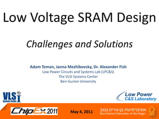 Low Voltage SRAM DesignChallenges and Solutions Adam Teman, Janna Mezhibovsky, Dr. Alexander Fish Low Power Circuits and Systems Lab (LPC&S) The VLSI Systems Center Ben-Gurion University May 4, 2011 