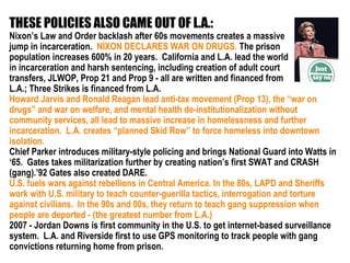 THESE POLICIES ALSO CAME OUT OF L.A.:
Nixon’s Law and Order backlash after 60s movements creates a massive
jump in incarceration. NIXON DECLARES WAR ON DRUGS. The prison
population increases 600% in 20 years. California and L.A. lead the world
in incarceration and harsh sentencing, including creation of adult court
transfers, JLWOP, Prop 21 and Prop 9 - all are written and financed from
L.A.; Three Strikes is financed from L.A.
Howard Jarvis and Ronald Reagan lead anti-tax movement (Prop 13), the “war on
drugs” and war on welfare, and mental health de-institutionalization without
community services, all lead to massive increase in homelessness and further
incarceration. L.A. creates “planned Skid Row” to force homeless into downtown
isolation.
Chief Parker introduces military-style policing and brings National Guard into Watts in
‘65. Gates takes militarization further by creating nation’s first SWAT and CRASH
(gang).’92 Gates also created DARE.
U.S. fuels wars against rebellions in Central America. In the 80s, LAPD and Sheriffs
work with U.S. military to teach counter-guerilla tactics, interrogation and torture
against civilians. In the 90s and 00s, they return to teach gang suppression when
people are deported - (the greatest number from L.A.)
2007 - Jordan Downs is first community in the U.S. to get internet-based surveillance
system. L.A. and Riverside first to use GPS monitoring to track people with gang
convictions returning home from prison.
 