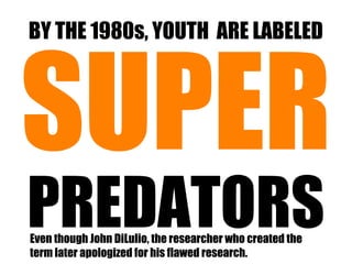 BY THE 1980s, YOUTH ARE LABELED




SUPER
PREDATORS
Even though John DiLulio, the researcher who created the
term later apologized for his flawed research.
 