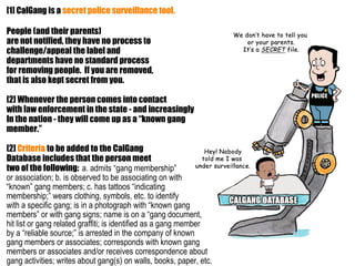 [1] CalGang is a secret police surveillance tool.

People (and their parents)
are not notified, they have no process to
challenge/appeal the label and
departments have no standard process
for removing people. If you are removed,
that is also kept secret from you.

[2] Whenever the person comes into contact
with law enforcement in the state - and increasingly
In the nation - they will come up as a “known gang
member.”

[2] Criteria to be added to the CalGang
Database includes that the person meet
two of the following: a. admits “gang membership”
or association; b. is observed to be associating on with
“known” gang members; c. has tattoos “indicating
membership;” wears clothing, symbols, etc. to identify
with a specific gang; is in a photograph with “known gang
members” or with gang signs; name is on a “gang document,
hit list or gang related graffiti; is identified as a gang member
by a “reliable source;” is arrested in the company of known
gang members or associates; corresponds with known gang
members or associates and/or receives correspondence about
gang activities; writes about gang(s) on walls, books, paper, etc.
 