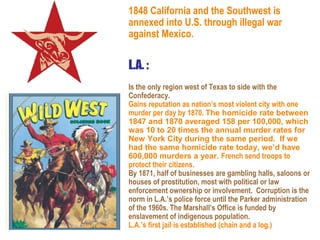 1848 California and the Southwest is
annexed into U.S. through illegal war
against Mexico.


L.A. :
Is the only region west of Texas to side with the
Confederacy.
Gains reputation as nation’s most violent city with one
murder per day by 1870. The homicide rate between
1847 and 1870 averaged 158 per 100,000, which
was 10 to 20 times the annual murder rates for
New York City during the same period. If we
had the same homicide rate today, we’d have
600,000 murders a year. French send troops to
protect their citizens.
By 1871, half of businesses are gambling halls, saloons or
houses of prostitution, most with political or law
enforcement ownership or involvement. Corruption is the
norm in L.A.’s police force until the Parker administration
of the 1960s. The Marshall’s Office is funded by
enslavement of indigenous population.
L.A.’s first jail is established (chain and a log.)
 