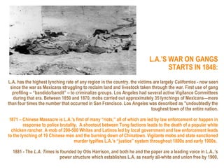 L.A.’S WAR ON GANGS
                                                                                 STARTS IN 1848:
L.A. has the highest lynching rate of any region in the country. the victims are largely Californios - now seen
 since the war as Mexicans struggling to reclaim land and livestock taken through the war. First use of gang
  profiling – “bandido/bandit” – to criminalize groups. Los Angeles had several active Vigilance Committees
   during that era. Between 1850 and 1870, mobs carried out approximately 35 lynchings of Mexicans—more
than four times the number that occurred in San Francisco. Los Angeles was described as "undoubtedly the
                                                                            toughest town of the entire nation.

 1871 – Chinese Massacre is L.A.’s first of many “riots,” all of which are led by law enforcement or happen in
         response to police brutality. A shootout between Tong factions leads to the death of a popular white
  chicken rancher. A mob of 200-500 Whites and Latinos led by local government and law enforcement leads
to the lynching of 19 Chinese men and the burning down of Chinatown. Vigilante mobs and state sanctioned
                                    murder typifies L.A.’s “justice” system throughout 1800s and early 1900s.

  1881 - The L.A. Times is founded by Otis Harrison, and both he and the paper are a leading voice in L.A..’s
                           power structure which establishes L.A. as nearly all-white and union free by 1900.
 