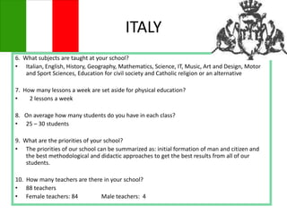 ITALY
6. What subjects are taught at your school?
• Italian, English, History, Geography, Mathematics, Science, IT, Music, Art and Design, Motor
and Sport Sciences, Education for civil society and Catholic religion or an alternative
7. How many lessons a week are set aside for physical education?
• 2 lessons a week
8. On average how many students do you have in each class?
• 25 – 30 students
9. What are the priorities of your school?
• The priorities of our school can be summarized as: initial formation of man and citizen and
the best methodological and didactic approaches to get the best results from all of our
students.
10. How many teachers are there in your school?
• 88 teachers
• Female teachers: 84 Male teachers: 4
 
