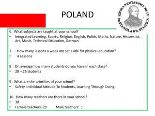 POLAND
6. What subjects are taught at your school?
• Integrated Learning, Sports, Religion, English, Polish, Maths, Nature, History, Ict,
Art, Music, Technical Education, German
7. How many lessons a week are set aside for physical education?
• 4 Lessons
8. On average how many students do you have in each class?
• 20 – 25 students
9. What are the priorities of your school?
• Safety, Individual Attitude To Students, Learning Through Doing.
10. How many teachers are there in your school?
• 30
• Female teachers: 29 Male teachers: 1
 