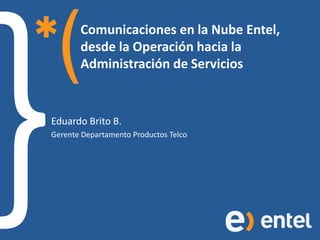 Comunicaciones en la Nube Entel,
       desde la Operación hacia la
       Administración de Servicios


Eduardo Brito B.
Gerente Departamento Productos Telco
 