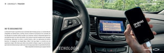 TECNOLOGÍA
La Chevrolet Tracker te permitirá estar conectado todo el tiempo gracias a su sistema MyLink
compatible con Android Auto y CarPlay. Gracias al botón de activación de los comandos de
voz ubicados en el volante, podrás acceder a tus contactos, música o información general sin
necesidad de quitar las manos del volante. Este sistema te permite también enviar mensajes
de whatsapp, seleccionar tu artista o canción favorita y abrir tus aplicaciones de música
favoritas. La navegación con Google Maps o Waze* hará que llegar a tu destino sea una
experiencia simple. Sólo tienes que indicar hacia dónde te diriges y seguir las instrucciones
quetedaráelsistematantoporaudiocomoconelmapaproyectadoenlapantalladelvehículo.
* Waze disponible únicamente para equipos Android
NO TE DESCONECTES
CHEVROLET / TRACKER 15
14 CHEVROLET / TRACKER
 