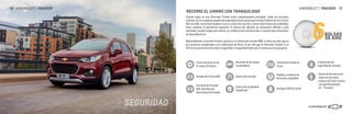 Control de tracción
6BOLSAS
DE AIRE
SEGURIDAD
Frenos de disco en las
4 ruedas (Premier)
Asistente de arranque
en pendiente
Sistema de Frenos ABS
Asistente de frenado
EBD: Distribución
electrónica de frenado
Anclajes ISOFIX (Latch)
Control de estabilidad
StabiliTrak®
5 cinturones de
seguridad de 3 puntos
Control de frenado en
curva
Pedales y columna de
dirección colapsibles
Cuando viajas en una Chevrolet Tracker estás completamente protegido. Todas las versiones
cuentan con un completo paquete de seguridad activa y pasiva que incluye 6 bolsas de aire, frenos
ABS con EBD, control de frenado en curva, control de tracción y control electrónico de estabilidad.
Estos sistemas te permitirán mantener el control del vehículo en situaciones difíciles a alta
velocidad, cuando tengas que realizar un cambio brusco de dirección o cuando haya situaciones
de baja adherencia.
Adicionalmente, la versión Premier, gracias a su sistema de tracción AWD, te dará aun más agarre
en carreteras complicadas o en condiciones de lluvia. Es por ello que la Chevrolet Tracker es la
SUV en la que encontrarás toda la seguridad y tranquilidad tanto para ti como para tus pasajeros.
RECORRE EL CAMINO CON TRANQUILIDAD
•Sensores de reversa en
todas las versiones
•Cámara de visión trasera
con guía de parqueo
(LT – Premier)
CHEVROLET / TRACKER 17
16 CHEVROLET / TRACKER
 