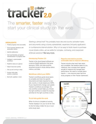 The smarter, faster way to
   start your clinical study on the web

                                      Starting a clinical trial? You probably track site and country activation tasks
HIGHLIGHTS
•	 Predict progress more accurately   and documents using a clunky spreadsheet, expensive 3rd-party application,
•	 Drive business decisions with      or cumbersome internal solution. Why is it so easy to book travel or purchase
   actionable metrics
                                      movie tickets online, yet we settle for complex, confusing, and overpriced
•	 Identify bottlenecks
                                      eClinical solutions? Not any more.
•	 Get local flexibility and global
   standardization of progress data
                                      Introducing Tracker 2.0                        Reports and metrics provide
•	 Intelligent, customizeable
   workflows                          Tracker is the cloud-based software-as-        actionable data to improve efficiency
•	 Realtime status at a glance        a-service (SaaS) application that gives        Tracker records when each task starts
                                      sponsors, CROs, and sites anytime,             and completes. Set baseline dates for any
•	 Adjust resources quickly           anywhere access to study startup status,       milestone, then compare them against
•	 Get up and running in days         metrics, and data.                             actuals to measure and manage team
                                                                                     performance. No need to compile status
•	 Access study data 	
                                                                                     reports — now everyone sees real-time
   anytime, anywhere                  Workflows reflect your SOPs
                                                                                     study progress on their Tracker dashboard.
•	 Built with usability in mind       Tracker’s workflows guide study teams
                                      to complete and track the specific
                                      documents and tasks required for any
                                      site, country, or study based your SOPs.
                                      If your requirements change, just update
                                      Tracker’s workflows accordingly. Our
                                      new workflow wizard helps you choose
                                      the right workflow to create the required
                                      activities for the right countries or sites.


                                      To-do lists guide the work

                                      When it’s time to complete an activity,
                                      Tracker displays it on your to-do list. See
                                      to-dos for today or later, for you or your
                                      entire study team.




tracker2_datasheet_13FEBV2013_v1
                                                                                          1
 
