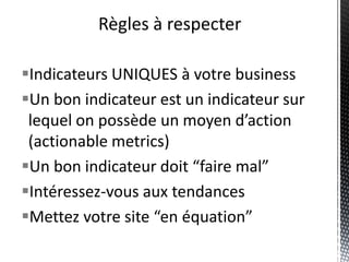 Règles à respecter

Indicateurs UNIQUES à votre business
Un bon indicateur est un indicateur sur
 lequel on possède un moyen d’action
 (actionable metrics)
Un bon indicateur doit “faire mal”
Intéressez-vous aux tendances
Mettez votre site “en équation”
 