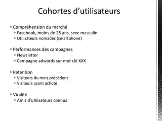 Cohortes d’utilisateurs
 Compréhension du marché
   Facebook, moins de 25 ans, sexe masculin
   Utilisateurs nomades (smartphone)

 Performances des campagnes
   Newsletter
   Campagne adwords sur mot clé XXX

 Rétention
   Visiteurs du mois précédent
   Visiteurs ayant acheté

 Viralité
   Amis d’utilisateurs connus
 