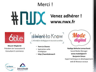 Merci !

                                               Venez adhérer !
                                               www.nwx.fr



    Mounir Megherbi            Yann Le Clearec
Président de l’assocation &    Spécialiste veille         Nadège Belloche Lemarchand
 Consultant E-commerce          stratégique                    Social Media Manager
                               http://iwanttoknow.fr           www.modedigital.fr
                                                                  Benjamin Simon
                                                        Expert technique en développement
                                                               web & Réseaux sociaux
 