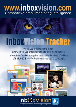 Competitive email marketing intelligence




InboxVision Tracker
                We let you look inside the Inbox
    at how others use email marketing to grow their business
  InboxVision Tracker is a global searchable database of millions
     of B2B, B2C & Not-for-Profit email marketing campaigns
 