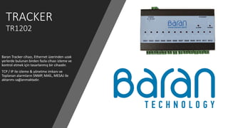 TRACKER
TR1202
Baran Tracker cihazı, Ethernet üzerinden uzak
yerlerde bulunan birden fazla cihazı izleme ve
kontrol etmek için tasarlanmış bir cihazdır.
TCP / IP ile izleme & yönetme imkanı ve
Toplanan alarmların SNMP, MAİL, MESAJ ile
aktarımı sağlanmaktadır.
 
