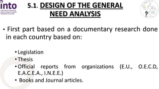 5.1. DESIGN OF THE GENERAL 
NEED ANALYSIS 
• First part based on a documentary research done 
in each country based on: 
• Legislation 
• Thesis 
• Official reports from organizations (E.U., O.E.C.D, 
E.A.C.E.A., I.N.E.E.) 
• Books and Journal articles. 
 