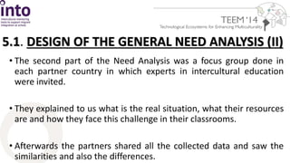 5.1. DESIGN OF THE GENERAL NEED ANALYSIS (II) 
• The second part of the Need Analysis was a focus group done in 
each partner country in which experts in intercultural education 
were invited. 
• They explained to us what is the real situation, what their resources 
are and how they face this challenge in their classrooms. 
• Afterwards the partners shared all the collected data and saw the 
similarities and also the differences. 
 