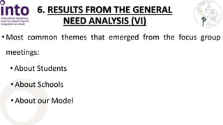 6. RESULTS FROM THE GENERAL 
NEED ANALYSIS (VI) 
• Most common themes that emerged from the focus group 
meetings: 
• About Students 
• About Schools 
• About our Model 
 