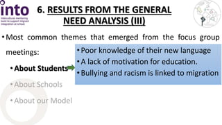 6. RESULTS FROM THE GENERAL 
NEED ANALYSIS (III) 
• Most common themes that emerged from the focus group 
meetings: 
• About Students 
• About Schools 
• About our Model 
• Poor knowledge of their new language 
• A lack of motivation for education. 
• Bullying and racism is linked to migration 
 