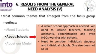 6. RESULTS FROM THE GENERAL 
NEED ANALYSIS (V) 
• Most common themes that emerged from the focus group 
meetings: 
• About Students 
• About Schools 
• About our Model 
• A whole school approach is needed. We 
need to include teachers, teaching 
assistants, administration and even 
NGOs working with schools. 
• Need to consider individuals students 
and individual schools. One size does not 
fit all. 
 