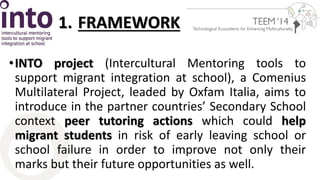 1. FRAMEWORK 
•INTO project (Intercultural Mentoring tools to 
support migrant integration at school), a Comenius 
Multilateral Project, leaded by Oxfam Italia, aims to 
introduce in the partner countries’ Secondary School 
context peer tutoring actions which could help 
migrant students in risk of early leaving school or 
school failure in order to improve not only their 
marks but their future opportunities as well. 
 