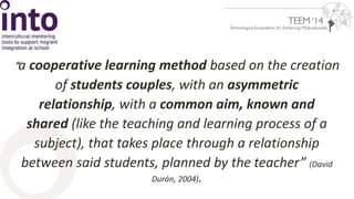 “ a cooperative learning method based on the creation 
of students couples, with an asymmetric 
relationship, with a common aim, known and 
shared (like the teaching and learning process of a 
subject), that takes place through a relationship 
between said students, planned by the teacher” (David 
Durán, 2004). 
 