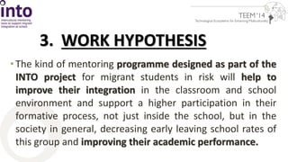 3. WORK HYPOTHESIS 
• The kind of mentoring programme designed as part of the 
INTO project for migrant students in risk will help to 
improve their integration in the classroom and school 
environment and support a higher participation in their 
formative process, not just inside the school, but in the 
society in general, decreasing early leaving school rates of 
this group and improving their academic performance. 
 