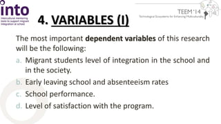 4. VARIABLES (I) 
The most important dependent variables of this research 
will be the following: 
a. Migrant students level of integration in the school and 
in the society. 
b. Early leaving school and absenteeism rates 
c. School performance. 
d. Level of satisfaction with the program. 
 